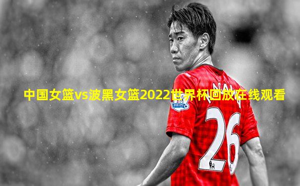 中国女篮vs波黑女篮2022世界杯回放在线观看
