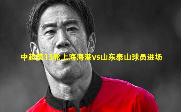 中超第13轮上海海港vs山东泰山球员进场