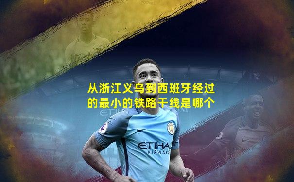 从浙江义乌到西班牙经过的最小的铁路干线是哪个