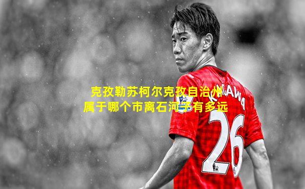 克孜勒苏柯尔克孜自治州属于哪个市离石河子有多远