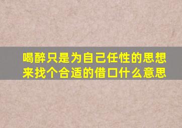 喝醉只是为自己任性的思想来找个合适的借口什么意思