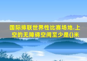 国际排联世界性比赛场地.上空的无障碍空间至少是()米
