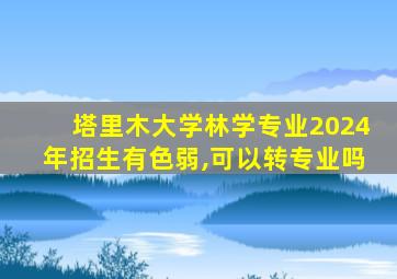 塔里木大学林学专业2024年招生有色弱,可以转专业吗
