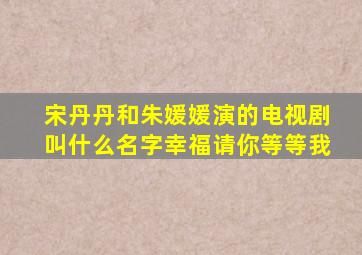 宋丹丹和朱媛媛演的电视剧叫什么名字幸福请你等等我