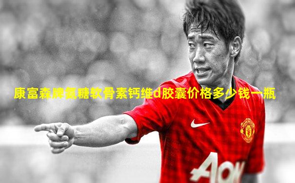 康富森牌氨糖软骨素钙维d胶囊价格多少钱一瓶