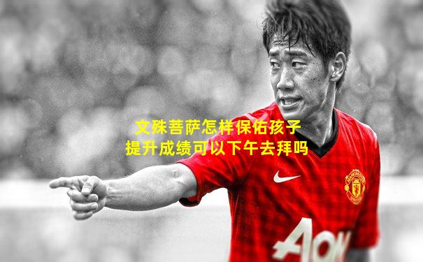 文殊菩萨怎样保佑孩子提升成绩可以下午去拜吗