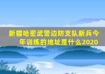 新疆哈密武警边防支队新兵今年训练的地址是什么2020