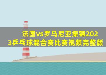 法国vs罗马尼亚集锦2023乒乓球混合赛比赛视频完整版