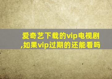 爱奇艺下载的vip电视剧,如果vip过期的还能看吗