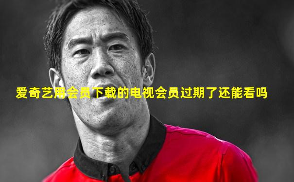 爱奇艺用会员下载的电视会员过期了还能看吗