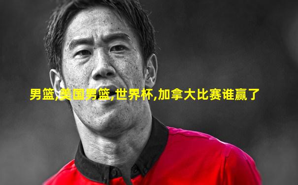 男篮,美国男篮,世界杯,加拿大比赛谁赢了