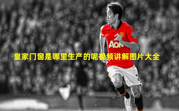皇家门窗是哪里生产的呢视频讲解图片大全
