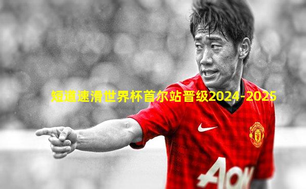 短道速滑世界杯首尔站晋级2024-2025