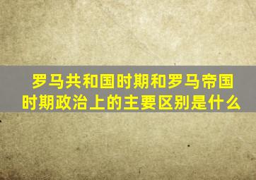 罗马共和国时期和罗马帝国时期政治上的主要区别是什么