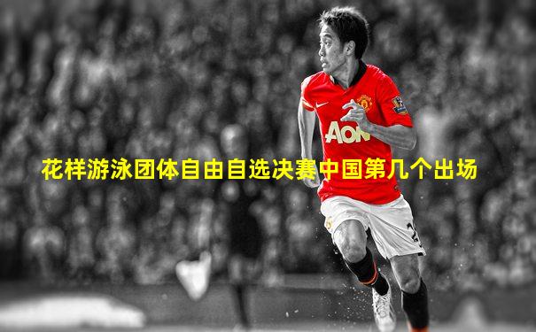 花样游泳团体自由自选决赛中国第几个出场