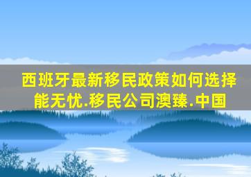 西班牙最新移民政策如何选择能无忧.移民公司澳臻.中国
