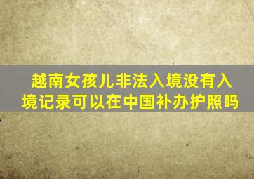 越南女孩儿非法入境没有入境记录可以在中国补办护照吗
