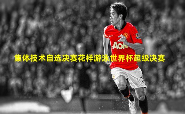 集体技术自选决赛花样游泳世界杯超级决赛