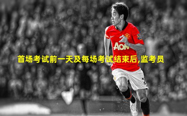 首场考试前一天及每场考试结束后,监考员