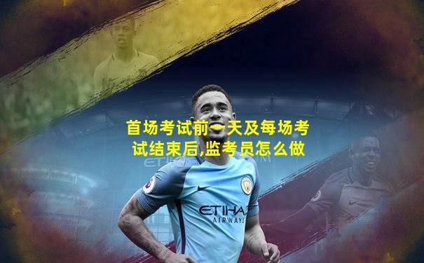 首场考试前一天及每场考试结束后,监考员怎么做